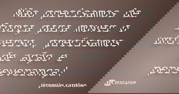 Não precisamos de força para mover o universo, precisamos de ação e perseverança!... Frase de jeremias cardoso.