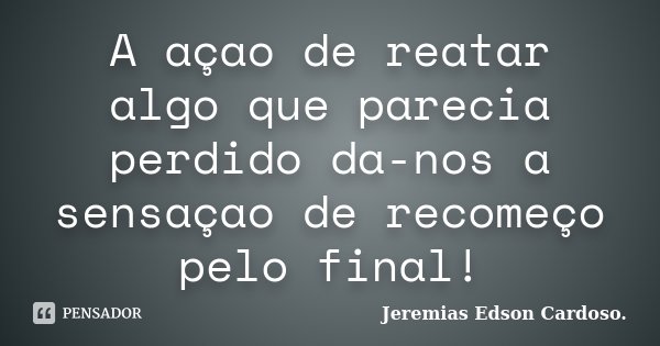 A açao de reatar algo que parecia perdido da-nos a sensaçao de recomeço pelo final!... Frase de Jeremias Edson Cardoso..