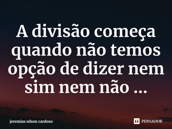 ⁠A divisão começa quando não temos opção de dizer nem sim nem não ...... Frase de jeremias edson cardoso.