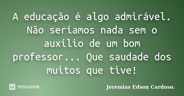 A educação é algo admirável. Não seríamos nada sem o auxílio de um bom professor... Que saudade dos muitos que tive!... Frase de Jeremias Edson Cardoso..