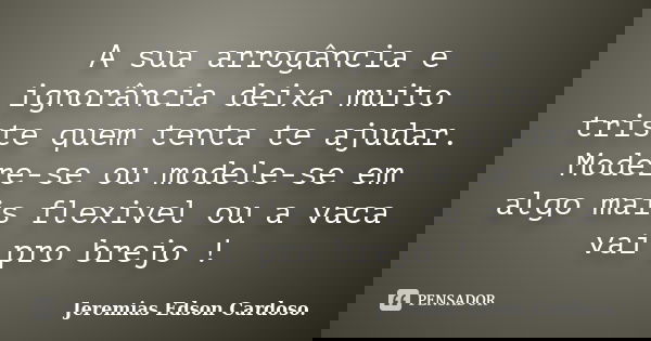 A sua arrogância e ignorância deixa muito triste quem tenta te ajudar. Modere-se ou modele-se em algo mais flexivel ou a vaca vai pro brejo !... Frase de jeremias edson cardoso.