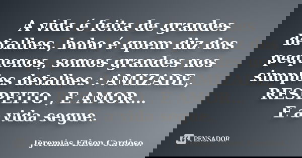 A vida é feita de grandes detalhes, bobo é quem diz dos pequenos, somos grandes nos simples detalhes : AMIZADE, RESPEITO , E AMOR... E a vida segue.... Frase de jeremias edson cardoso.