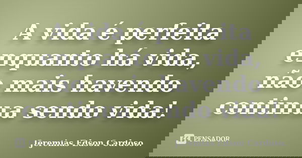 A vida é perfeita enquanto há vida, não mais havendo continua sendo vida!... Frase de Jeremias Edson Cardoso..