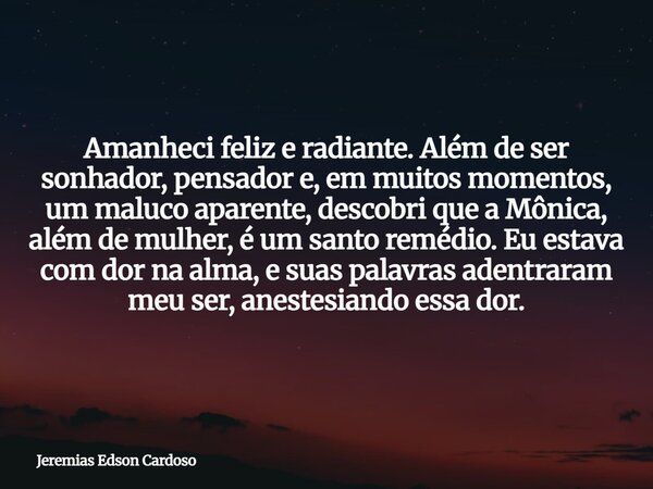Amanheci feliz e radiante. Além de ser sonhador, pensador e, em muitos momentos, um maluco aparente, descobri que a Mônica, além de mulher, é um santo remédio. ... Frase de Jeremias Edson Cardoso.