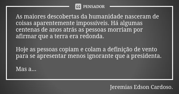 As maiores descobertas da humanidade nasceram de coisas aparentemente impossíveis. Há algumas centenas de anos atrás as pessoas morriam por afirmar que a terra ... Frase de jeremias edson cardoso.