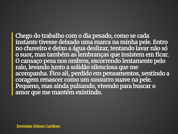 Chego do trabalho com o dia pesado, como se cada instante tivesse deixado uma marca na minha pele. Entro no chuveiro e deixo a água deslizar, tentando lavar não... Frase de Jeremias Edson Cardoso.
