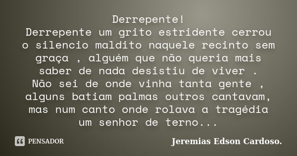 Derrepente! Derrepente um grito estridente cerrou o silencio maldito naquele recinto sem graça , alguém que não queria mais saber de nada desistiu de viver . Nã... Frase de Jeremias Edson Cardoso..