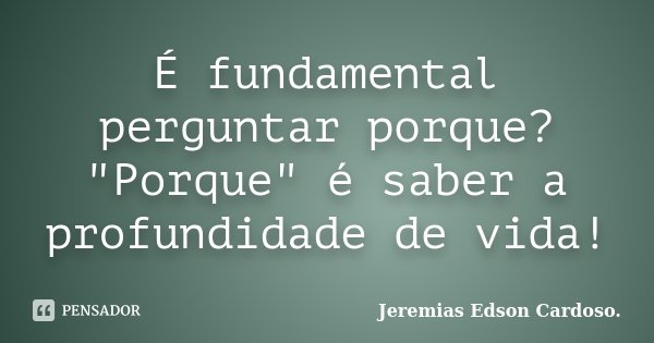 É fundamental perguntar porque? "Porque" é saber a profundidade de vida!... Frase de Jeremias Edson Cardoso.