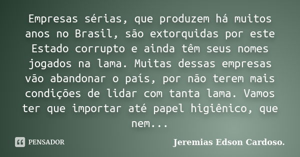 Empresas sérias, que produzem há muitos anos no Brasil, são extorquidas por este Estado corrupto e ainda têm seus nomes jogados na lama. Muitas dessas empresas ... Frase de jeremias edson cardoso.