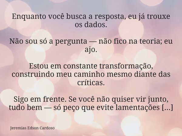 Enquanto você busca a resposta, eu já trouxe os dados. Não sou só a pergunta — não fico na teoria; eu ajo. Estou em constante transformação, construindo meu cam... Frase de Jeremias Edson Cardoso.