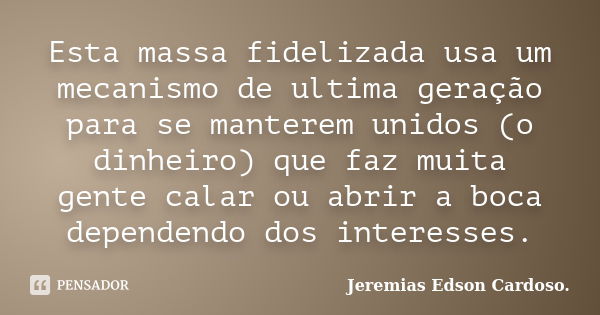 Esta massa fidelizada usa um mecanismo de ultima geração para se manterem unidos (o dinheiro) que faz muita gente calar ou abrir a boca dependendo dos interesse... Frase de jeremias edson cardoso.