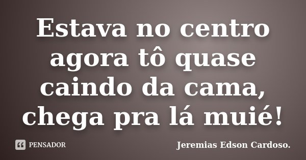 Estava no centro agora tô quase caindo da cama, chega pra lá muié!... Frase de Jeremias Edson Cardoso.