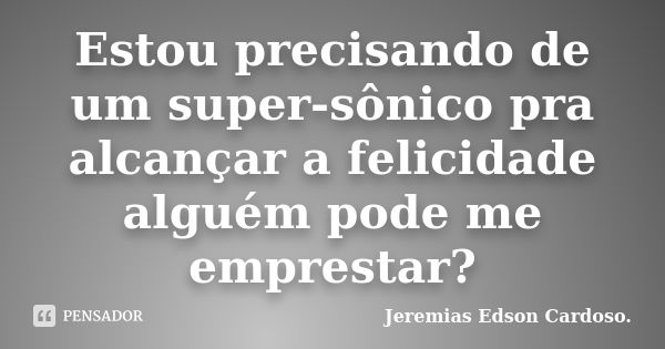 Estou precisando de um super-sônico pra alcançar a felicidade alguém pode me emprestar?... Frase de jeremias edson cardoso.