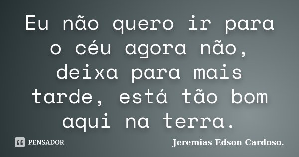 Eu não quero ir para o céu agora não, deixa para mais tarde, está tão bom aqui na terra.... Frase de Jeremias Edson Cardoso..