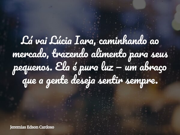 Lá vai Lúcia Iara, caminhando ao mercado, trazendo alimento para seus pequenos. Ela é pura luz — um abraço que a gente deseja sentir sempre.... Frase de Jeremias Edson Cardoso.