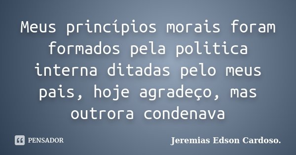 Meus princípios morais foram formados pela politica interna ditadas pelo meus pais, hoje agradeço, mas outrora condenava... Frase de Jeremias Edson Cardoso..