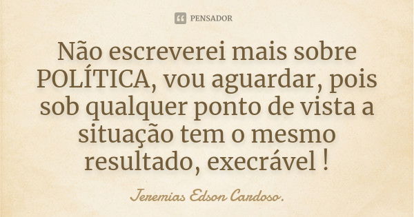 Não escreverei mais sobre POLÍTICA, vou aguardar, pois sob qualquer ponto de vista a situação tem o mesmo resultado, execrável !... Frase de jeremias edson cardoso.