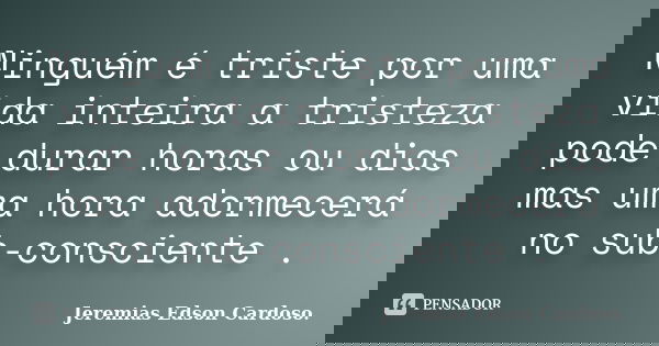 Ninguém é triste por uma vida inteira a tristeza pode durar horas ou dias mas uma hora adormecerá no sub-consciente .... Frase de Jeremias Edson Cardoso..