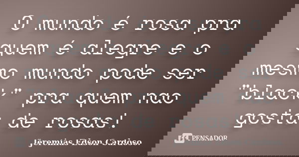 O mundo é rosa pra quem é alegre e o mesmo mundo pode ser "black" pra quem nao gosta de rosas!... Frase de Jeremias Edson Cardoso..