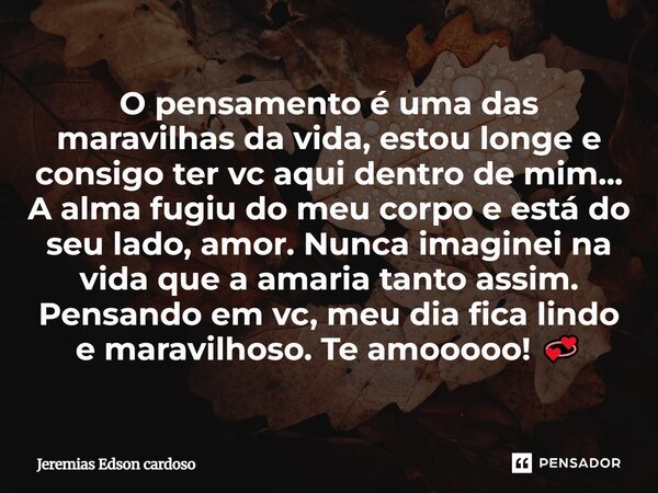 O pensamento é uma das maravilhas da vida, estou longe e consigo ter vc aqui dentro de mim... A alma fugiu do meu corpo e está do seu lado, amor. Nunca imaginei... Frase de Jeremias Edson cardoso.