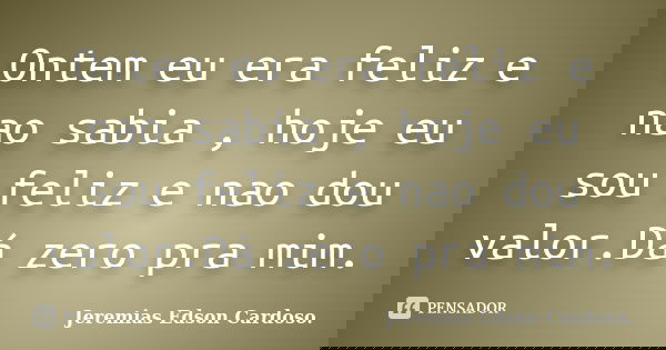 Ontem eu era feliz e nao sabia , hoje eu sou feliz e nao dou valor.Dá zero pra mim.... Frase de Jeremias Edson Cardoso..