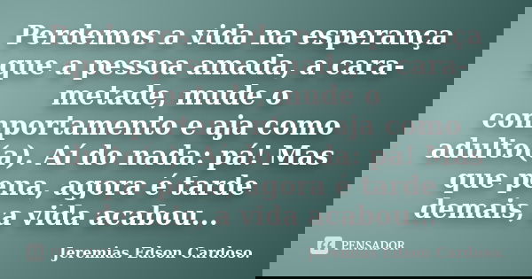 Perdemos a vida na esperança que a pessoa amada, a cara-metade, mude o comportamento e aja como adulto(a). Aí do nada: pá! Mas que pena, agora é tarde demais, a... Frase de jeremias edson cardoso.