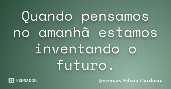 Quando pensamos no amanhã estamos inventando o futuro.... Frase de Jeremias Edson Cardoso..