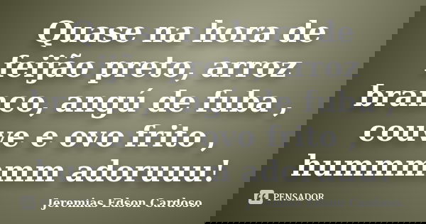 Quase na hora de feijão preto, arroz branco, angú de fuba , couve e ovo frito , hummmmm adoruuu!... Frase de Jeremias Edson Cardoso..