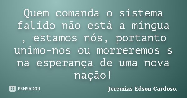Quem comanda o sistema falido não está a míngua , estamos nós, portanto unimo-nos ou morreremos s na esperança de uma nova nação!... Frase de Jeremias Edson Cardoso..