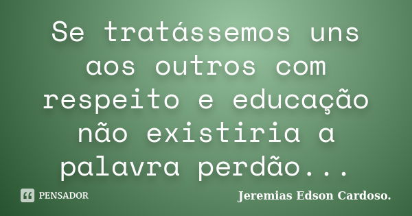 Se tratássemos uns aos outros com respeito e educação não existiria a palavra perdão...... Frase de Jeremias Edson Cardoso..