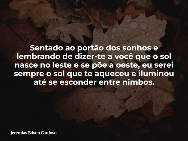 Sentado ao portão dos sonhos e lembrando de dizer-te a você que o sol nasce no leste e se põe a oeste, eu serei sempre o sol que te aqueceu e iluminou até se es... Frase de Jeremias Edson Cardoso.