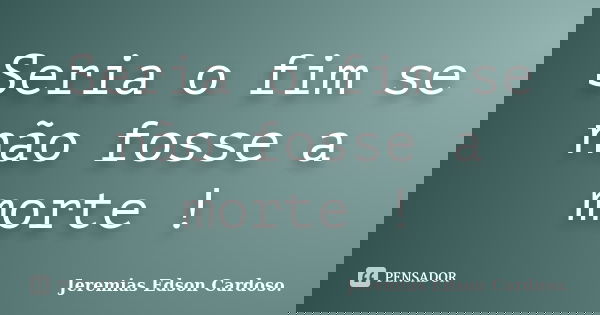 Seria o fim se não fosse a morte !... Frase de Jeremias Edson Cardoso..