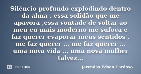 Silêncio profundo explodindo dentro da alma , essa solidão que me apavora ,essa vontade de voltar ao meu eu mais moderno me sufoca e faz querer evaporar meus se... Frase de Jeremias Edson Cardoso..