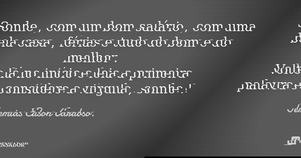 Sonhe , com um bom salário , com uma bela casa , férias e tudo do bom e do melhor . Volte lá no início e leia a primeira palavra e considere a virgula , sonhe !... Frase de jeremias edson cardoso.