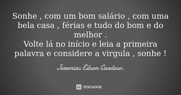 Sonhe , com um bom salário , com uma bela casa , férias e tudo do bom e do melhor . Volte lá no início e leia a primeira palavra e considere a virgula , sonhe !... Frase de jeremias edson cardoso.