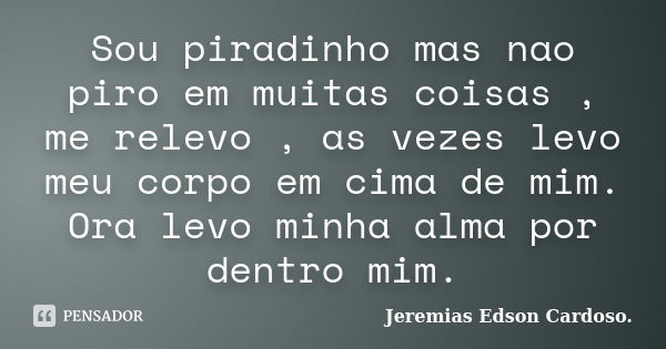 Sou piradinho mas nao piro em muitas coisas , me relevo , as vezes levo meu corpo em cima de mim. Ora levo minha alma por dentro mim.... Frase de Jeremias Edson Cardoso..