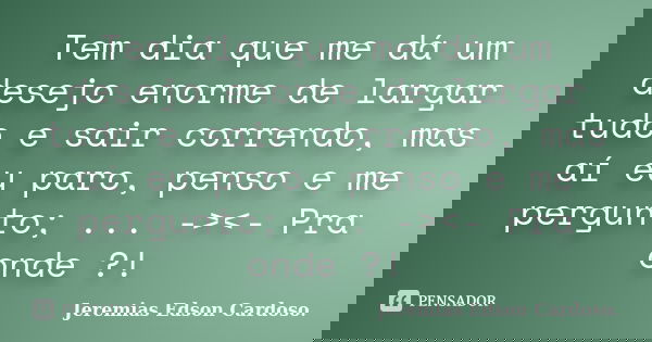 Tem dia que me dá um desejo enorme de largar tudo e sair correndo, mas aí eu paro, penso e me pergunto; ... -><- Pra onde ?!... Frase de jeremias edson cardoso.