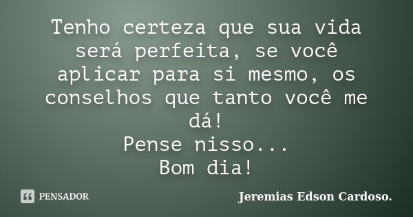 Tenho certeza que sua vida será perfeita, se você aplicar para si mesmo, os conselhos que tanto você me dá! Pense nisso... Bom dia!... Frase de jeremias edson cardoso.