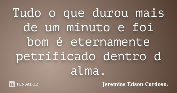 Tudo o que durou mais de um minuto e foi bom é eternamente petrificado dentro d alma.... Frase de Jeremias Edson Cardoso..