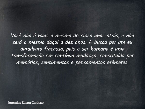 Você não é mais o mesmo de cinco anos atrás, e não será o mesmo daqui a dez anos. A busca por um eu duradouro fracassa, pois o ser humano é uma transformação em... Frase de Jeremias Edson Cardoso.