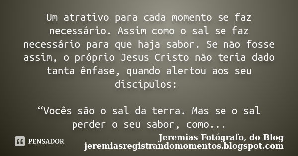 Um atrativo para cada momento se faz necessário. Assim como o sal se faz necessário para que haja sabor. Se não fosse assim, o próprio Jesus Cristo não teria da... Frase de Jeremias Fotógrafo, do Blog jeremiasregistrandomomentos.blogspot.com.