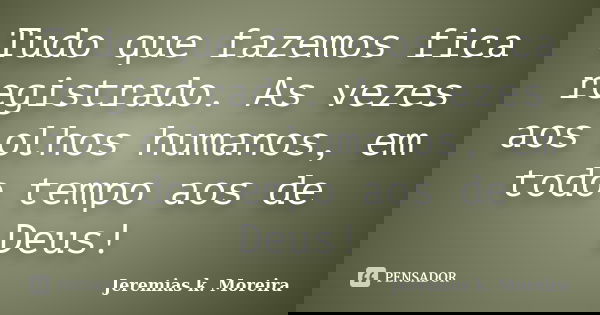 Tudo que fazemos fica registrado. As vezes aos olhos humanos, em todo tempo aos de Deus!... Frase de Jeremias K. Moreira.