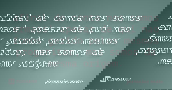 afinal de conta nos somos ermaos' apesar de qui nao fomos gerido pelos mesmos progenitor, mas somos da mesma origem.... Frase de jeremias mate.