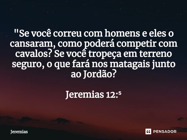 "Se você correu com homens e eles o cansaram, como poderá competir com cavalos? Se você tropeça em terreno seguro, o que fará nos matagais junto ao Jordão?... Frase de jeremias.