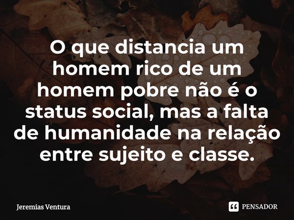 ⁠O que distancia um homem rico de um homem pobre não é o status social, mas a falta de humanidade na relação entre sujeito e classe.... Frase de Jeremias Ventura.