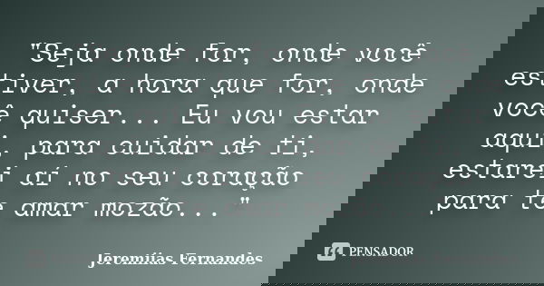 "Seja onde for, onde você estiver, a hora que for, onde você quiser... Eu vou estar aqui, para cuidar de ti, estarei aí no seu coração para te amar mozão..... Frase de Jeremiias Fernandes.