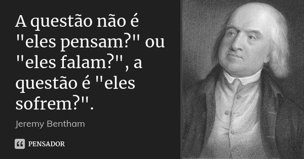 A questão não é "eles pensam?" ou "eles falam?", a questão é "eles sofrem?".... Frase de Jeremy Bentham.