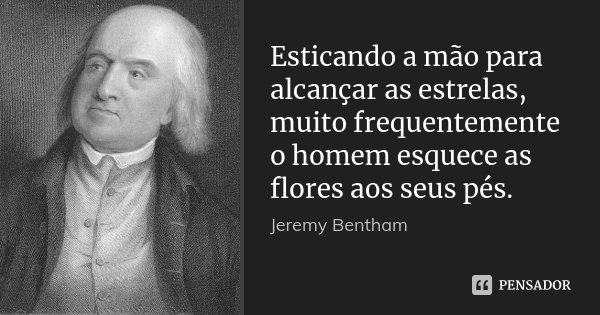 Esticando a mão para alcançar as estrelas, muito frequentemente o homem esquece as flores aos seus pés.... Frase de Jeremy Bentham.