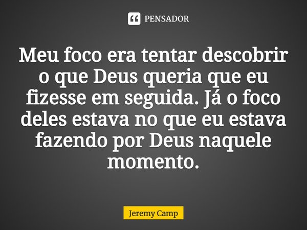 ⁠Meu foco era tentar descobrir o que Deus queria que eu fizesse em seguida. Já o foco deles estava no que eu estava fazendo por Deus naquele momento.... Frase de Jeremy Camp.