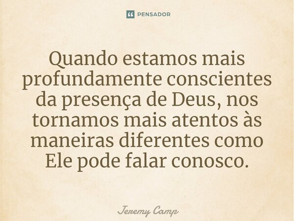 ⁠Quando estamos mais profundamente conscientes da presença de Deus, nos tornamos mais atentos às maneiras diferentes como Ele pode falar conosco.... Frase de Jeremy Camp.